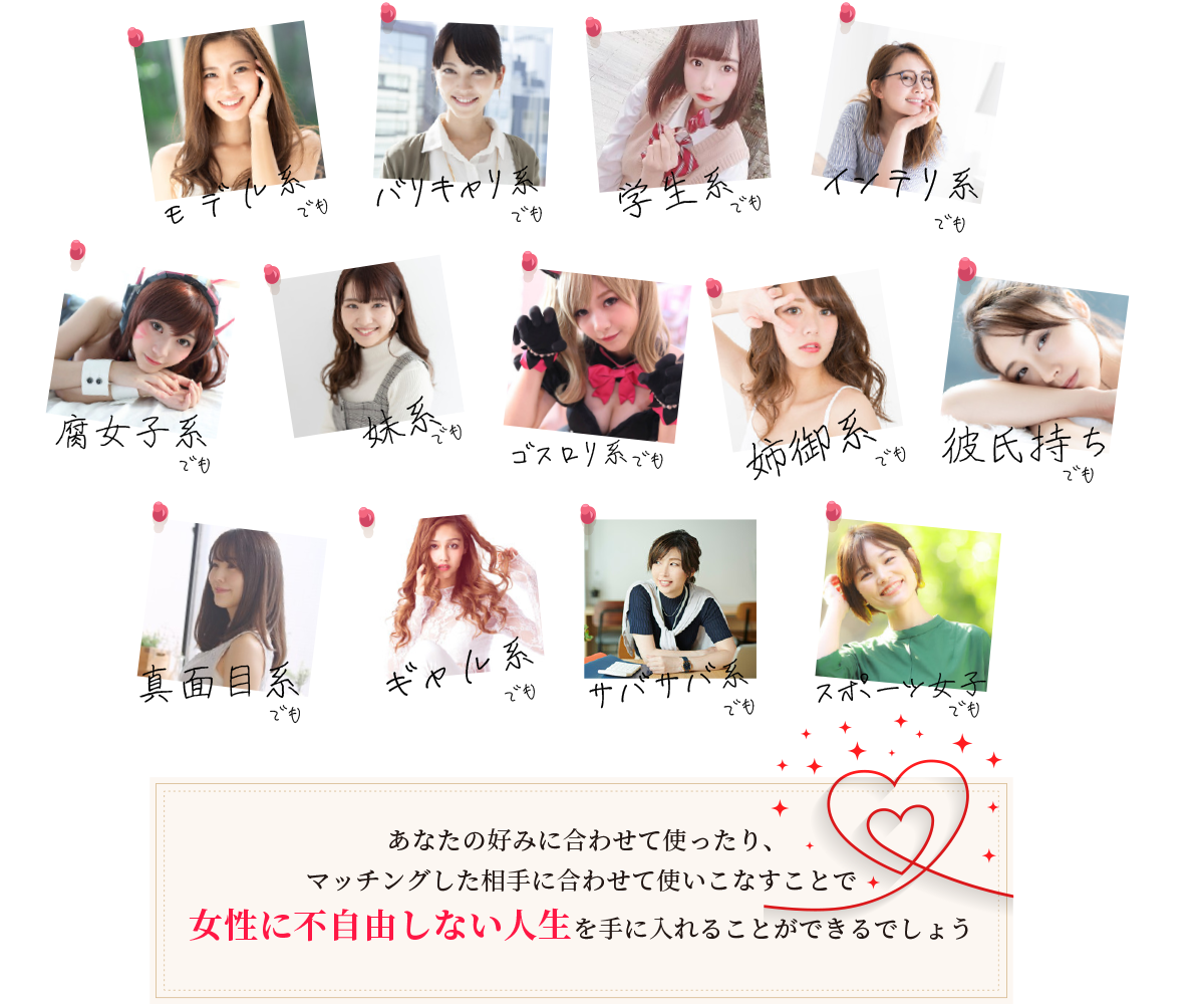 ・モデル系でも・バリキャリ系でも・学生系でも・インテリ系でも
		・腐女子系でも、・ゴスロリ系でも・妹系でも・姉御系でも・真面目系でも・ギャル系でも・サバサバ系でも・スポーツ女子でも
		・彼氏持ちでも	あなたの好みに合わせて使ったり、マッチングした相手に合わせて使いこなすことで女性に不自由しない人生を手に入れることが目指せます。